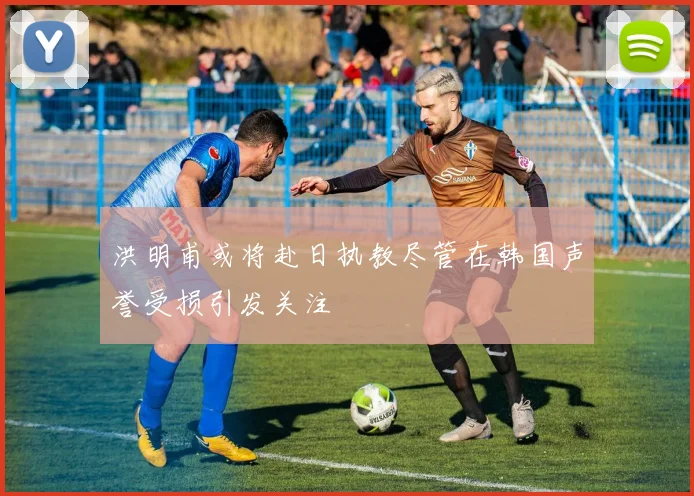 洪明甫或将赴日执教尽管在韩国声誉受损引发关注