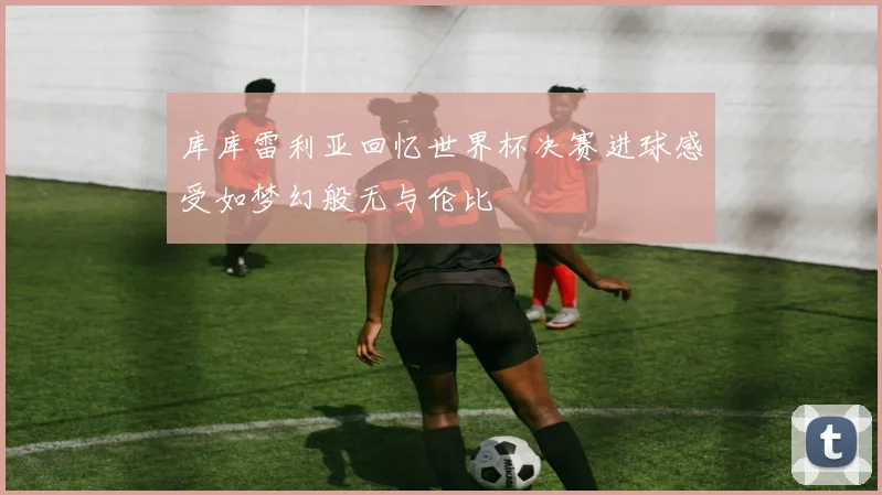 库库雷利亚回忆世界杯决赛进球感受如梦幻般无与伦比