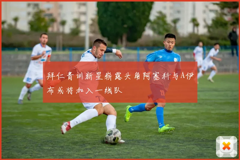 拜仁青训新星崭露头角阿塞科与A伊布或将加入一线队