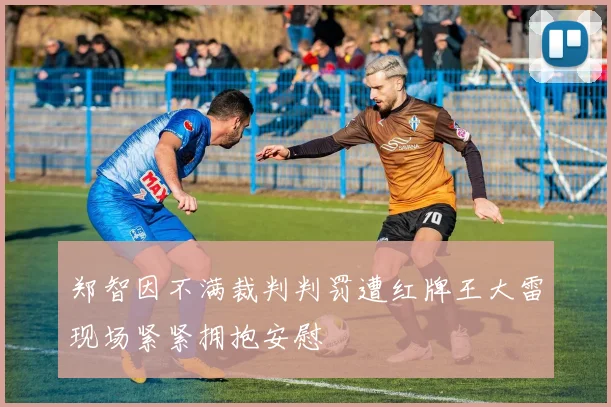 郑智因不满裁判判罚遭红牌王大雷现场紧紧拥抱安慰