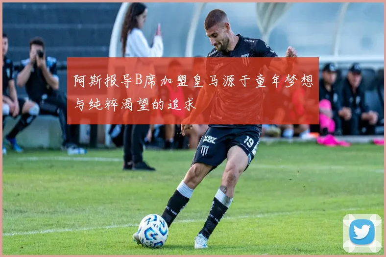 阿斯报导B席加盟皇马源于童年梦想与纯粹渴望的追求