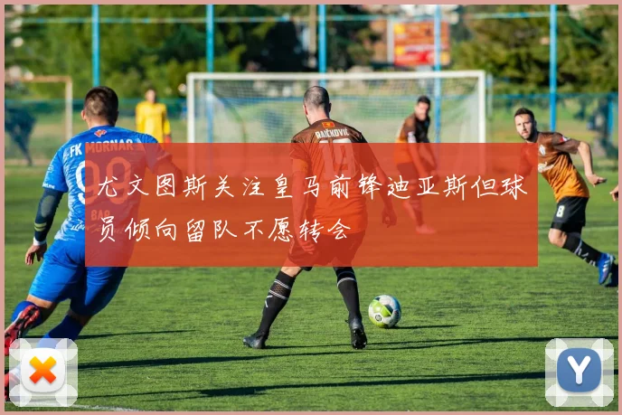 尤文图斯关注皇马前锋迪亚斯但球员倾向留队不愿转会