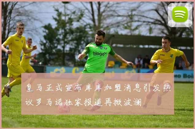 皇马正式宣布库库加盟消息引发热议罗马诺独家报道再掀波澜