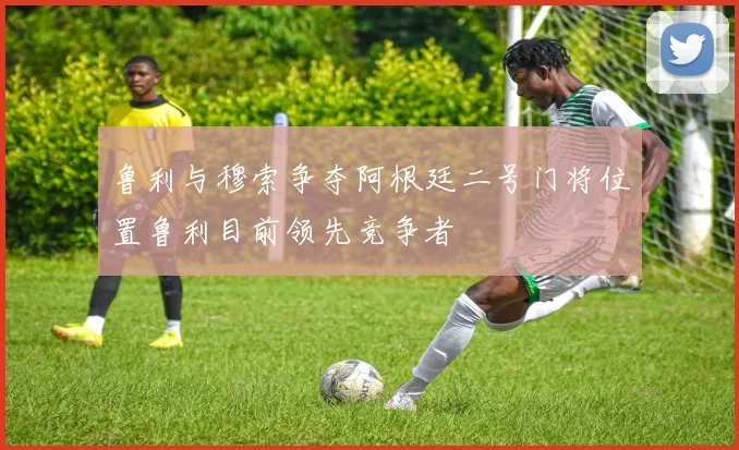 鲁利与穆索争夺阿根廷二号门将位置鲁利目前领先竞争者