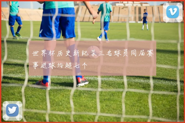 世界杯历史新纪录三名球员同届赛事进球均超七个