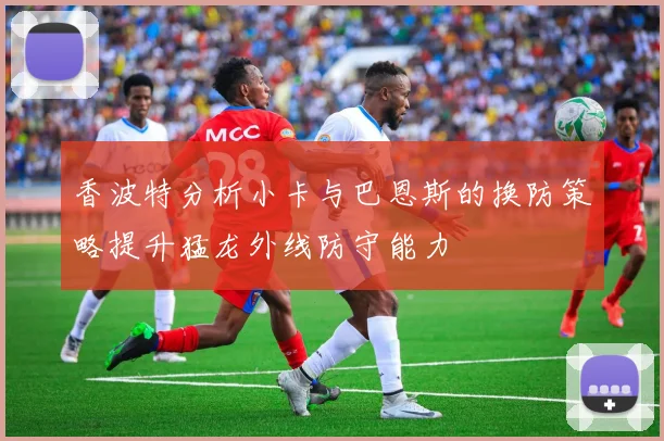 香波特分析小卡与巴恩斯的换防策略提升猛龙外线防守能力