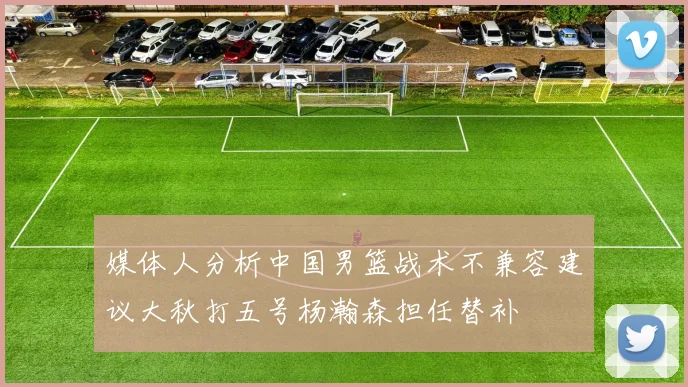 媒体人分析中国男篮战术不兼容建议大秋打五号杨瀚森担任替补