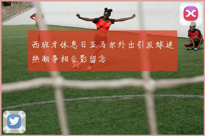 西班牙休息日亚马尔外出引发球迷热潮争相合影留念