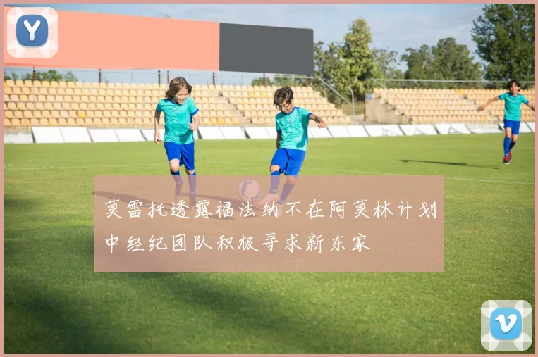 莫雷托透露福法纳不在阿莫林计划中经纪团队积极寻求新东家
